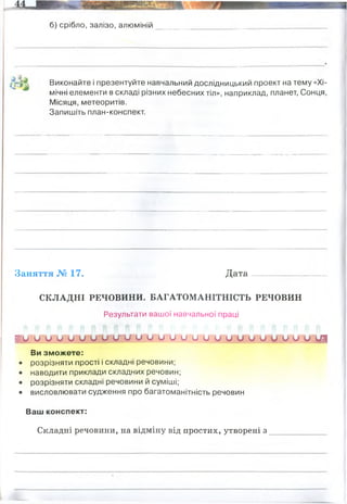 б) срібло, залізо, алюміній
/г » ^ Виконайте і презентуйте навчальний дослідницький проект на тему «Хі­
мічні елементи в складі різних небесних тіл», наприклад, планет, Сонця,
Місяця, метеоритів.
Запишіть план-конспект.
Заняття № 17. Д ата........ -__ _______ -..
СКЛАДНІ РЕЧОВИНИ. БАГАТОМАНІТНІСТЬ РЕЧОВИН
Результати вашої навчальної праці
і у о о и и о о и у щ ц и и и и и о и о О ОУ ШУ о о из
Ви зможете:
• розрізняти прості і складні речовини;
• наводити приклади складних речовин;
• розрізняти складні речовини й суміші;
• висловлювати судження про багатоманітність речовин
Ваш конспект:
Складні речовини, на відміну від простих, утворені з _____________
метали, прості речовини, тверді речовини за н.у.
Сонце: 90% - водень, 10% - Гелій
Місяць - на поверхні - кремній і оксиген
Земля - кисень, на частку якого припадає 47,2% маси земної кори. За ним ідуть
силіцій — 27,6, алюміній — 8,8, ферум — 5,1, кальцій — 3,6, натрій — 2,6,
калій — 2,6 і магній — 2,1%. Разом на ці вісім елементів припадає 99,6%
маси земної кори, а на усі інші — лише 0,4%.
2 і більше хімічних елементів
 