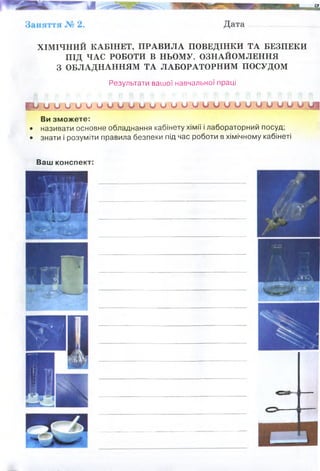ХІМІЧНИЙ КАБІНЕТ, ПРАВИЛА ПОВЕДІНКИ ТА БЕЗПЕКИ
ПІД ЧАС РОБОТИ В НЬОМУ. ОЗНАЙОМЛЕННЯ
З ОБЛАДНАННЯМ ТА ЛАБОРАТОРНИМ ПОСУДОМ
Результати вашої навчальної праці
А/, и о и о и и о Ч
Г№о V и о и о о о о у и'ии
Ви зможете:
• називати основне обладнання кабінету хімії і лабораторний посуд;
• знати і розуміти правила безпеки під час роботи в хімічному кабінеті
Ваш конспект:
1. Всі роботи в навчальній хімічній лабораторії проводять під
безпосереднім керівництвом викладача.
2. В лабораторії повинні бути інструкції по дотриманню правил техніки
безпеки при виконанні різних видів робіт.
3. До роботи допускаються студенти, які пройшли інструктаж по техніці
безпеки і отримали допуск до занять.
4. Категорично забороняється заходити в лабораторію у верхньому одязі
або заносити його. На лабораторні заняття з хімії студентам
рекомендується вдягати спеціальні халати.
5. В лабораторії недозволені жарти. Без дозволу викладача неможна
торкатися установок, які знаходяться в лабораторії, приладів і
реактивів.
6. На початку лабораторного заняття необхідно підготувати робоче
місце, для чого потрібно забрати зі стола книги, портфелі, сумки та
інші предмети у шухляди в столах, отримати необхідні реактиви та
лабораторні приладдя, взяти зошит (журнал) для записів. Не
приступати до виконання досліду, не засвоївши змісту та
послідовності операцій. Добре слідкувати за ходом досліду і
фіксувати зміну забарвлення, випадання осадів, виділення газу,
вимірювання швидкості реакції та ін. При виконанні робіт у кожному
досліді слід дотримуватися схеми: «прочитати – зробити – записати –
зробити висновки». 5
7. Не брати на свій стіл предмети загального використання, реактиви із
других столів, а також реактиви, які зберігаються у витяжній шафі:
реактивів яких не вистачає потрібно попросити у лаборанта.
8. Приливати реактиви потрібно в тому об’ємі, який вказаний в
інструкції: надто великі об’єми реактивів призводять до їх
перевитрат, а в ряді випадків – до побічних процесів, спотворюючи
результати досліду. Категорично забороняється проводити досліди,
які не передбаченні методичною інструкцією лабораторної
роботи!
 
