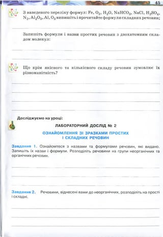 3 наведеного переліку формул: Ее, 0 2, Н20, МаНС03, МаСІ, Н28 0 4,
N2 , А120 3, А 1,03випишіть і прочитайте формули складних речовин;
Запишіть формули і назви простих речовин з двохатомним скла­
дом молекул:
Що крім якісного та кількісного складу речовин зумовлює їх
Завдання 1. Ознайомтеся з назвами та формулами речовин, які видано.
Запишіть їх назви і формули. Розподіліть речовини на групи неорганічних та
органічних речовин.
Завдання 2. Речовини, віднесені вами до неорганічних, розподіліть на прості
і складні.
різноманітність?
Досліджуємо на уроці:
ЛАБОРАТОРНИЙ ДОСЛІД № 2
ОЗНАЙОМЛЕННЯ ЗІ ЗРАЗКАМИ ПРОСТИХ
І СКЛАДНИХ РЕЧОВИН
водень кисень азот
Їхні фізичні та хімічні властивості
наприклад:(МОЖУТЬ БУТИ ІНШІ):
НЕОРГАНІЧНІ:
ОРГАНІЧНІ: цукор
сірка вугілля сіль вода
Прості:
(сірка) (вугілля)
Складні:
(сіль кухонна) (вода)
мідь
(мідь)
 