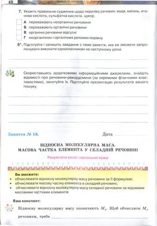 7. Укажіть правильне судження щодо переліку речовин: вода, кисень, ета-
нова кислота, сульфатна кислота, цукор.
А переважають неорганічні речовини
Б переважають органічні речовини
В органічні речовини відсутні
Г неорганічних і органічних речовин порівну
8 * . Підготуйте і запишіть завдання з теми заняття, яке ви зможете запро­
понувати виконати однокласникам на наступному уроці.
Скориставшись додатковими інформаційними джерелами, знайдіть
відомості про речовини-рекордсмени (за окремими фізичними влас­
тивостями), занотуйте їх. Підготуйте презентацію результатів вашого
пошуку.
Заняття № 18. Дата
ВІДНОСНА МОЛЕКУЛЯРНА МАСА.
МАСОВА ЧАСТКА ЕЛЕМЕНТА У СКЛАДНІЙ РЕЧОВИНІ
Результати вашої навчальної праці
1 У и О о о о о о о о о и о и и о и о и и о и и О О О ЦЦ
Ви зможете:
• обчислювати відносну молекулярну масу речовини за її формулою;
• обчислювати масову частку елемента в складній речовині;
• обчислювати відносну молекулярну масу складної речовини за відомими
масовими частками елементів
Ваш конспект:
^ Відносну молекулярну масу позначають М г. Щоб обчислити М г
речовини, треба
Чому хімічна формула алмазу, вугілля, графіту, сажі -С (в-дь: алотропні модифікації карбону)
Найлегший неметал – водень, його густина – 8,98 10-6 г/см3. Найлегший метал – літій, його густина –
0,5334 г/см3
Найважчий метал – осмій, його густина – 22,59 г/см3
Найтвердішим неметалом є Карбон у алотропній модифікації алмазу, його твердість за десятибальною
шкалою Мооса – 10, а за шкалою Кноопа – 8400.
Серед металів найтвердішим є хром.
Найнижча температура плавлення та кипіння неметалів у Гелію – 273°С і –268 °С відповідно, а найвища у
Карбону + 530 °С і +3870°С відповідно.
З металів плавиться при найнижчій температурі ртуть - 39°С, яка закипає при 356 °С. Найбільш
тугоплавким є вольфрам з температурою плавлення 3420°С, і температурою кипіння 5860°С.
 