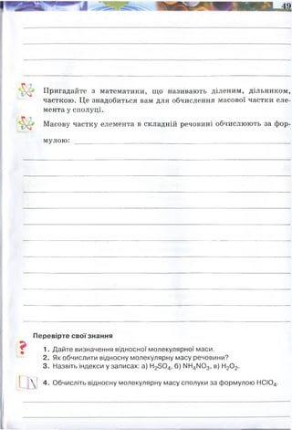 Пригадайте з математики, що називають діленим, дільником,
часткою. Це знадобиться вам для обчислення масової частки еле­
мента у сполуці.
1 Масову частку елемента в складній речовині обчислюють за фор­
мулою: _____________________________________________________
Перевірте своїзнання
1. Дайте визначення відносної молекулярної маси.
2. Як обчислити відносну молекулярну масу речовини?
3. Назвіть індекси у записах: а) Н23 0 4, б) N ^ N 03, в) Н20 2.
 ! 4. Обчисліть відносну молекулярну масу сполуки за формулою НСЮ4.
додати відносні атомні маси усіх компонентів речовини, зважаючи на індекси
(тобто кількість атомів) і коефіціенти (кількість молекул)
де, W - масова частка
Mr- відносна молекулярна маса
Аr- відносна атомна маса хімічного елемента, масову яаску якого шукають
n - кількість атомів цього елемента
Мr = Ar(H)+Ar(Cl)+Ar(O)x4= 1+35,5+16x4 = 100,5
 