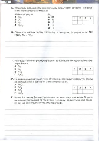 5. Установіть відповідність між хімічними формулами речовин і їх віднос­
ними молекулярними масами:
Хімічна формула Мг
1 Н20 А 34
2 0 2 Б 32
3 Н2 В 18
4 Н20 2 Г 16
Д 2
6. Обчисліть масову частку Нітрогену у сполуках, формули яких: N0,
НІМ03, N02, НН3.
1 2 3 4
7. Розташуйте хімічні формули речовин за збільшенням відносної молеку­
лярної маси.
А 0 2
Б Вг2
В Н23
Г Р20 5
8*. Не вдаючись до математичних обчислень, розташуйте формули сполук
за збільшенням їх відносної молекулярної маси.
А РЬ02
Б Б 02
В С02
Г 5і02
9*. Напишіть хімічну формулу речовини такого складу: два атоми Гідроге­
ну, один атом Силіцію та три атоми Оксигену і здійсніть за нею розра­
хунки, що розглядалися у цьому параграфі.
14/(16+14)= 0,46
14/(1+14+16x3)=0,218
14/(14+16x2) =0,3
14/(14+1x3)=0,823
Mr=Ar(H)x2 + Ar(Si) + Ar(O)x3 = 2+28+48=78
2/78=0,025
28/78=0,36
48/78=0,615
 