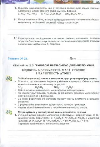 7. Виведіть закономірність, що стосується валентності атомів хімічних
елементів у межах кожного рядка хімічних формул,
а) М20, N0, NN3; б) ІЧ20, СІ20, Н20; в)М2, В20 3, ІМН3.
8*. Як пов’язана постійна, а також найвища валентність елементів з їх роз­
міщенням у періодичній системі? Наведіть приклади:
9*. Користуючись періодичною системою хімічних елементів, складіть
формули бінарних сполук елемента з порядковим номером 33 з такими
елементами: а) Оксиген; б) Гідроген.
Заняття № 21. Дата
СЕМІНАР № 2 З ГРУПОВОЮ НАВЧАЛЬНОЮ ДІЯЛЬНІСТЮ УЧНІВ
ВІДНОСНА МОЛЕКУЛЯРНА МАСА РЕЧОВИН
І ВАЛЕНТНІСТЬ АТОМІВ
Здійсніть у складі малих навчальних груп усну перевірку знань:
• Поясніть, що означають індекси у хімічних формулах. Скільки атомів
кожного елемента позначено у формулах:
3 0 2 Н2ЗЮ3 МН3 Р20 5?
• Дайте визначення відносної молекулярної маси речовини.
• На конкретному приладі поясніть, як обчислити відносну молекулярну
масу речовини за її формулою.
• За якою формулою обчислюють масову частку елемента в складній
речовині?
• Сформулюйте визначення валентності, наведіть приклади.
• Назвіть відомі вам елементи з постійною валентністю атомів.
Потренуйтеся у застосуванні знань, працюючи групою
1. Учень обчислив відносні молекулярні (формульні) маси речовин за та­
кими хімічними формулами: а) К23 0 4, б) ІМН4М03, в) № 20 2 й у відповіді
написав: Мг(К23 0 4)= 167; Мг(МН4ІЧ03) = 80; Мг (№ 20 2) = 110.
Перевірте правильність виконання завдання.
I II III I I I 0 III I
Найвища валентність елемента часто збігається з його номером групи в короткоперіодному варіанті періодичної
системи елементів. Найвища валентність за Оксигеном і Гідрогеном збігається для металів (менш
електронегативних за обидва ці елементи), але може відрізнятися для неметалів (більшість яких за
електронегативністю проміжна між Гідрогеном та Оксигеном). В останньому випадку сума найвищих
валентностей за Гідрогеном та Оксигеном дає 8 (порівняйте з правилом октета), наприклад, H2S та SO3: 2 + 6 =
8.
 
