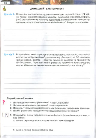 ^ ДОМАШНІЙ ЕКСПЕРИМЕНТ
Дослід 1. Проведіть у прозорих посудинах взаємодію харчової соди (1/4 чай­
ної ложки) із соком квашеної капусти, лимонною кислотою, кефіром
(по 3 столові ложки у кожному з дослідів). Яким фізичним явищем су­
проводжуються проведені вами хімічні явища? Результати опишіть.
Дослід 2. Якщо чайник, яким користується ваша родина, має накип, то за допо­
могою хімічної реакції позбудьтесь осаду. Для цього на 2/3 наповніть
чайник водою, всипте 1 пакетик лимонної кислоти та прокип’ятіть
15-20 хвилин. Після кип’ятіння ретельно промийте його холодною
водою. Фізичне чи хімічне явище допомогло позбутися накипу?
Перевірте свої знання
1. Які явища називають фізичними? Назвіть приклади.
2. Які явища називають хімічними? Назвіть приклади.
3. Поясніть, у чому полягає відмінність між фізичними та хімічними явищами.
4. Якими фізичними явищами супроводжуються хімічні явища?
 | 5. Поміркуйте, в яких твердженнях мова йде про фізичні явища, а в яких—
про хімічні.
а) кисень скраплюється при дуже низьких температурах
б) кисень погано розчиняється у воді
Утворення бульбашок вуглекислого газу
хімічне. Накип утворена нерозчинними солями кальцію і магнію (карбонат кальцію,
наприклад). Взаємодія з ліминною кислотою призводить до утворення нової солі (цитрату
кальцію), яка є розчинною у воді, а також води і вуглекислого газу (компоненти слабкої
вугільної кислоти). Тому накип вимивається водою, бо нерозчинна сіль перейшла у
розчинну.
фізичне
фізичне
 