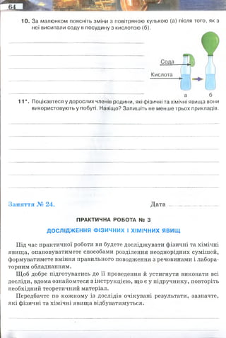 10. За малюнком поясніть зміни з повітряною кулькою (а) після того, як з
неї висипали соду в посудину з кислотою (б).
11*. Поцікавтеся у дорослих членів родини, які фізичні та хімічні явища вони
використовують у побуті. Навіщо? Запишіть не менше трьох прикладів.
Заняття № 24. Д ата.................................
ПРАКТИЧНА РОБОТА № З
ДОСЛІДЖЕННЯ ФІЗИЧНИХ І ХІМІЧНИХ ЯВИЩ
Під час практичної роботи ви будете досліджувати фізичні та хімічні
явища, опановуватимете способами розділення неоднорідних сумішей,
формуватимете вміння правильного поводження з речовинами і лабора­
торним обладнанням.
Щоб добре підготуватись до її проведення й устигнути виконати всі
досліди, вдома ознайомтеся з інструкцією, що є у підручнику, повторіть
необхідний теоретичний матеріал.
Передбачте по кожному із дослідів очікувані результати, зазначте,
які фізичні та хімічні явища відбуватимуться.
утворюється вуглекислий газ - кулька надувається
Гасіння соди оцтом - хімічне явище (для підніття тіста вуглекислим газом)
спалювання дров - як хімічне так і фізичне - теплота утворюється, але і нові
речовини (двоокис вуглецю)
спалювання свічки - як хімічне так і фізичне: гніт горить - хімічне, танення
стеарину(воску) - фізичне
 