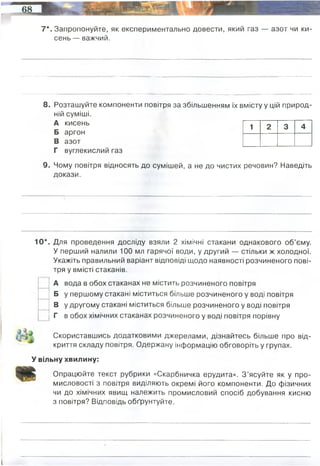 7*. Запропонуйте, як експериментально довести, який газ — азот чи ки­
сень — важчий.
8. Розташуйте компоненти повітря за збільшенням їх вмісту у цій природ­
ній суміші.
А кисень
Б аргон
В азот
Г вуглекислий газ
9. Чому повітря відносять до сумішей, а не до чистих речовин? Наведіть
докази.
10*. Для проведення досліду взяли 2 хімічні стакани однакового об’єму.
У перший налили 100 мл гарячої води, у другий — стільки ж холодної.
Укажіть правильний варіант відповіді щодо наявності розчиненого пові­
тря у вмісті стаканів.
А вода в обох стаканах не містить розчиненого повітря
Б у першому стакані міститься більше розчиненого у воді повітря
В у другому стакані міститься більше розчиненого у воді повітря
Г в обох хімічних стаканах розчиненого у воді повітря порівну
Скориставшись додатковими джерелами, дізнайтесь більше про від­
криття складу повітря. Одержану інформацію обговоріть у групах.
У вільну хвилину:
Опрацюйте текст рубрики «Скарбничка ерудита». З ’ясуйте як у про­
мисловості з повітря виділяють окремі його компоненти. До фізичних
чи до хімічних явищ належить промисловий спосіб добування кисню
з повітря? Відповідь обґрунтуйте.
1 2 3 4
І
Лабораторний метод витіснення води або повітря.
У пробірку з 2 мл гідроген пероксиду лопаточкою або шпателем внесіть трохи оксиду магнану (IV).
Потім пробірку слід закрити пробкою з газовідвідною трубкою. Кінець трубки опустіть у склянку.
Через 2-3 хв. опустіть у склянку скіпку, що жевріє (видає вчитель), та відразу ж вийміть її. Якщо скіпка у
склянці яскраво спалахнула, зачекайте ще кілька хвилин, потім вийміть газовідвідну трубку й накрийте
склянку скляною пластиною.
Тому що повітря - це однорідна суміш, що складається з азоту, кисню,
вуглекислого газу, інертних газів. У замкнутому просторі сірник не повність
згорає, бо кисню у тому просторі в початкових умовах лише 21% - решта негорючі
гази, а отже у повітрі не лише кисень, а й інші гази.
У промисловості кисень добувають фракціонованою перегонкою рідкого повітря і
електролізом води. З цією метою повітря спочатку скраплюють сильним охолодженням під
великим тиском, а потім повільно випаровують з нього азот. До фізічних явищ.
 