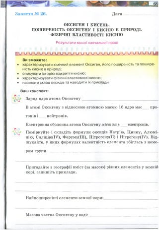 Заняття № 26. Дата
ОКСИГЕН І КИСЕНЬ.
ПОШИРЕНІСТЬ ОКСИГЕНУ І КИСНЮ В ПРИРОДІ.
ФІЗИЧНІ ВЛАСТИВОСТІ КИСНЮ
Результати вашої навчальної праці
ги о о о и о о и и и о о о о о и о о о и и и и о и о д|
Ви зможете:
• характеризувати хімічний елемент Оксиген, його поширеність та пошире­
ність кисню в природі;
• описувати історію відкриття кисню;
• характеризувати фізичні властивості кисню;
• називати склад оксидів та наводити їх приклади
Ваш конспект:
Заряд ядра атома Оксигену________________________________________
В атомі Оксигену з відносною атомною масою 16 ядро має__ про­
тонів і нейтронів.
Електронна оболонка атома Оксигену містить електронів.
Поміркуйте і складіть формули оксидів Натрію, Цинку, Алюмі­
нію, Силіцію(ІУ), Феруму(ІІІ), Нітрогену(ІІ) і Нітрогену(ІУ). Від­
шукайте, у яких формулах валентність елемента збіглась з номе­
ром групи. ,__________________________________________________
Пригадайте з географії вміст (за масою) різних елементів у земній
корі, запишіть приклади.
Найпоширеніші елементи земної кори:
Масова частка Оксигену у воді:
+8
8
8
8
I II III
IV III II IV
Кисень
47,2
Натрій
2,64
Кремній
27,6
Залізо
5,1
Водень
0,15
Кальцій
3,6
Калій
2,6
Алюміній
8,8
Магній
2,1
Усі решта
0,21
оксиген
16/18=0,88
 