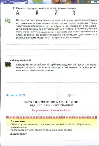 Оксиди— це:
Приклади оксидів:
а) м ет алічних х ім іч н и х елементів
б) немет алічних х ім іч н и х елементів
Історія відкриття кисню:
Фізичні властивості кисню:
Перевірте свої знання
1. Охарактеризуйте хімічний елемент Оксиген, скориставшись відомос­
тями про нього з періодичної системи хімічних елементів.
2. Що вам відомо про поширеність Оксигену і кисню в природі?
3. Опишіть історію відкриття кисню.
4. Схарактеризуйте фізичні властивості кисню.
[ 5. Які речовини називають оксидами? Серед наведених формул підкрес­
літь формули оксидів: №Н, КІІ03, Иа20, СиО, СиСІ2, Мд(ОН)2, гпО.
6. Порівняйте масові частки Оксигену у сульфур(ІУ) оксиді та фосфор(У)
оксиді.
7. Складіть формули оксидів за валентністю елементів:
I III VII IV
N ___ Р СІ N_
_
На підставі одержаних знань про повітря і кисень, висловіть судження
про значення провітрювання класної кімнати. Спершу визначте її об’єм
та обчисліть масу кисню, що перебуває в ній. Зважаючи на те, що лю­
дина в середньому за добу споживає 700 г кисню, з’ясуйте приблизну
масу кисню, яку учні вашого класу вдихають за 6 годин перебування в
класі. На скільки діб вистачило б цього кисню вашим однокласникам у
разі повної герметизації вікон і дверей класної кімнати?
У вільну хвилину:
Опрацюйте текст рубрики «Скарбничка ерудита» або додаткові інфор­
маційні джерела, з ’ясуйте та спробуйте пояснити походження різних
назв кисню, що існували раніше.
Заняття № 27. Д а та ...................................
ЗАКОН ЗБЕРЕЖЕННЯ МАСИ РЕЧОВИН
ПІД ЧАС ХІМІЧНИХ РЕАКЦІЙ
Результати вашої навчальної праці
і и о и о о о и и о и и о и и о ц о !Л! о о о о и о о о !
Ви зможете:
• пізнати сутність одного з основних законів хімії — закону збереження
маси речовин;
• пояснювати сутність закону збереження маси речовин
Ваш конспект:
Однокласників - 25, 25учнів х (700г х 6год/24год)=4375 г кисню споживають
однокласники за 6 годин. Вистачило б на 1/4 доби
Відкриття і походження назви
Слово "кисень", що є калькою з терміну "оксиген", ввів у вживання М.В. Ломоносов. У
перекладі і "оксиген", і "кисень" означають "породжує кислоту"
 