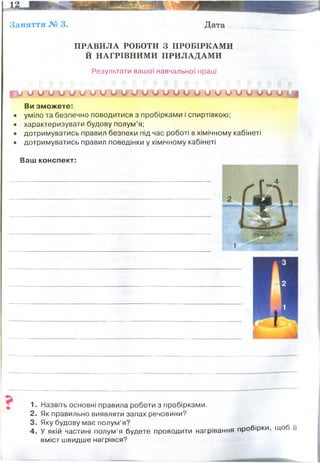 Заняття № 3. Дата
ПРАВИЛА РОБОТИ З ПРОБІРКАМИ
Й НАГРІВНИМИ ПРИЛАДАМИ
Результати вашої навчальної праці
і?и и О и и и и и и и и и и и и и и и и и О и О О и и МІ
Ви зможете:
• уміло та безпечно поводитися з пробірками і спиртівкою;
• характеризувати будову полум’я;
• дотримуватись правил безпеки під час роботі в хімічному кабінеті
• дотримуватись правил поведінки у хімічному кабінеті
Ваш конспект:
1. Назвіть основні правила роботи з пробірками.
2. Як правильно виявляти запах речовини?
3. Яку будову має полум’я? ...
4. У якій частині полум’я будете проводити нагрівання пробірки, що и
вміст швидше нагрівся?
Будова спиртівки:
1-резервуар зі спиртом
2- гніт
3- металічна трубка
4 -ковпачок
Температура полум"я:
1- нижня частина - 350-500 С
2- 1500 С
3- 1560 С (найгарячіша зона)
 