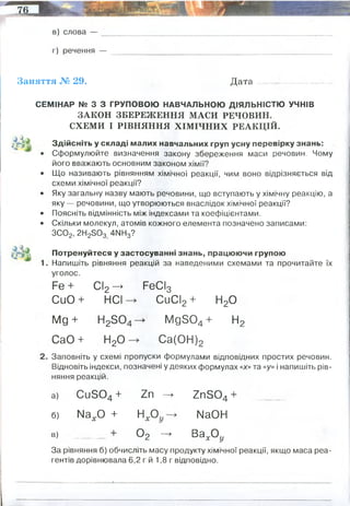 в) слова —
г) речення —
Заняття № 29. Д ата...........-.....................
СЕМІНАР № З З ГРУПОВОЮ НАВЧАЛЬНОЮ ДІЯЛЬНІСТЮ УЧНІВ
ЗАКОН ЗБЕРЕЖЕННЯ МАСИ РЕЧОВИН.
СХЕМИ І РІВНЯННЯ ХІМІЧНИХ РЕАКЦІЙ.
Й і Здійсніть у складі малих навчальних груп усну перевірку знань:
• Сформулюйте визначення закону збереження маси речовин. Чому
його вважають основним законом хімії?
• Що називають рівнянням хімічної реакції, чим воно відрізняється від
схеми хімічної реакції?
• Яку загальну назву мають речовини, що вступають у хімічну реакцію, а
яку — речовини, що утворюються внаслідок хімічної реакції?
• Поясніть відмінність між індексами та коефіцієнтами.
• Скільки молекул, атомів кожного елемента позначено записами:
ЗС02, 2Н25 0 3 4МН3?
^ 3% Потренуйтеся у застосуванні знань, працюючи групою
1. Напишіть рівняння реакцій за наведеними схемами та прочитайте їх
РеСІ3
СиСІ2 + Н20
-» М д 8 0 4 + Н 2
С а ( О Н ) 2
Заповніть у схемі пропуски формулами в ід п о в ід н и х простих речовин.
В ід н о в іт ь індекси, позначені у деяких формулах «х» та «у» і напишіть рів­
няння реакцій.
а) С и 8 0 4 + Z n —» Z n S 0 4 + ______
б) М а х О + Н х О ІЧ а О Н
■» _____ + 0 2 — в а х0 9
За рівняння б) обчисліть масу продукту хімічної реакції, якщо маса реа­
гентів дорівнювала 6,2 г й 1,8 г відповідно.
уголос.
Р е + С І2 - >
С и О + н е ї
М д + Н 25 0
С а О + Н 20
хімічні формули
рівняння реакції
6,2+1,8=8 (грам) - це стільки продукт
 