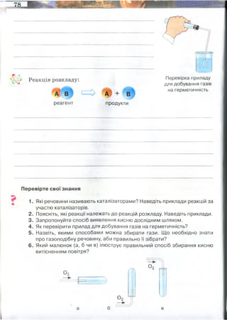 ' ^ Реакція розкладу:
реагент
т + в
продукти
Перевірка приладу
для добування газів
на герметичність
Перевірте свої знання
1. Які речовини називають каталізаторами? Наведіть приклади реакцій за
участю каталізаторів.
2. Поясніть, які реакції належать до реакцій розкладу. Наведіть приклади.
3. Запропонуйте спосіб виявлення кисню дослідним шляхом.
4. Як перевірити прилад для добування газів на герметичність?
5. Назвіть, якими способами можна збирати гази. Що необхідно знати
про газоподібну речовину, аби правильно її зібрати?
6. Який малюнок (а, б чи в) ілюструє правильний спосіб збирання кисню
витісненням повітря?
О,
ҐТ
о ,
з
о ,
Реа́кція ро́зкладу — хімічна реакція, під час якої з молекул одної складної речовини
утворюються молекули кількох простих або складних речовин.
 