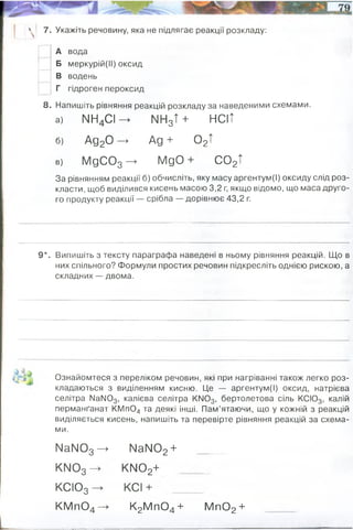 4 7. Укажіть речовину, яка не підлягає реакції розкладу:
А вода
Б меркурій(ІІ) оксид
В водень
Г гідроген пероксид
8. Напишіть рівняння реакцій розкладу за наведеними схемами.
а) МН4С І^ МН3Т+ НСІТ
б) Ад20 —
> Ад + 0 2Т
в) МдС03 —
> МдО + С 02Т
За рівнянням реакції б) обчисліть, яку масу аргентум(І) оксиду слід роз­
класти, щоб виділився кисень масою 3,2 г, якщо відомо, що маса друго­
го продукту реакції — срібла — дорівнює 43,2 г.
9*. Випишіть з тексту параграфа наведені в ньому рівняння реакцій. Що в
них спільного? Формули простих речовин підкресліть однією рискою, а
складних — двома.
Ознайомтеся з переліком речовин, які при нагріванні також легко роз­
кладаються з виділенням кисню. Це — аргентум(І) оксид, натрієва
селітра NaN03, калієва селітра KN03, бертолетова сіль КСІ03, калій
перманґанат КМ п04 та деякі інші. Пам’ятаючи, що у кожній з реакцій
виділяється кисень, напишіть та перевірте рівняння реакцій за схема­
ми.
NaN03 —
> NaN02+
KN03 —
> KN02+
КСІ03 -» KCl +
KMn04—
> K2M n04+ M n02+
43,2+3,2=46,6 грам необхідно оксиду срібла.
2HgO = 2Hg + O2 ↑
2KMnO4 →(t) K2MnO4 + MnO2+ O2↑
2Na + 2H2O = 2NaOH + H2 ↑
 