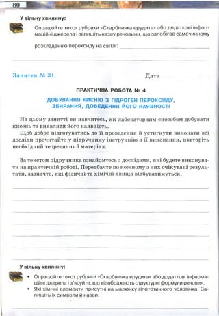 У вільну хвилину:
Опрацюйте текст рубрики «Скарбничка ерудита» або додаткові інфор­
маційні джерела і запишіть назву речовини, що запобігає самочинному
розкладенню пероксиду на світлі: ______________ ___________________
Заняття № 31. Д ата.........-........—.......-..
ПРАКТИЧНА РОБОТА № 4
ДОБУВАННЯ КИСНЮ З ГІДРОГЕН ПЕРОКСИДУ,
ЗБИРАННЯ, ДОВЕДЕННЯ ЙОГО НАЯВНОСТІ
На цьому занятті ви навчитесь, як лабораторним способом добувати
кисень та виявляти його наявність.
Щоб добре підготуватись до її проведення й устигнути виконати всі
досліди прочитайте у підручнику інструкцію з її виконання, повторіть
необхідний теоретичний матеріал.
За текстом підручника ознайомтесь з дослідами, які будете виконува­
ти на практичній роботі. Передбачте по кожному з них очікувані резуль­
тати, зазначте, які фізичні та хімічні явища відбуватимуться.
У вільну хвилину:
• Опрацюйте текст рубрики «Скарбничка ерудита» або додаткові інформа­
ційні джерела і з’ясуйте, що відображають структурні формули речовин.
• Які хімічні елементи присутні на малюнку гіпотетичного чоловічка. За­
пишіть їх символи й назви:
кислотне середовище цей розпад ускладнює. Тому розчин Н2О2 часто підкисляють
сірчаної або фосфорною кислотою. Розкладання пероксиду водню йде швидше при
нагріванні і на світлі, тому зберігати його треба в темному прохолодному місці.
 