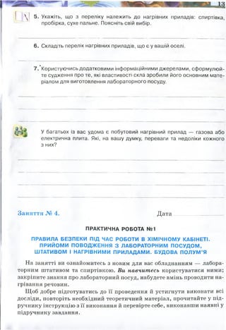 ш 5. Укажіть, що з переліку належить до нагрівних приладів: спиртівка,
пробірка, сухе пальне. Поясніть свій вибір.
6. Складіть перелік нагрівних приладів, що є у вашій оселі.
7 .'Користуючись додатковими інформаційними джерелами, сформулюй­
те судження про те, які властивості скла зробили його основним мате­
ріалом для виготовлення лабораторного посуду.
У багатьох із вас удома є побутовий нагрівний прилад — газова або
електрична плита. Які, на вашу думку, переваги та недоліки кожного
з них?
Заняття № 4. Д ата......................______
ПРАКТИЧНА РОБОТА №1
ПРАВИЛА БЕЗПЕКИ ПІД ЧАС РОБОТИ В ХІМІЧНОМУ КАБІНЕТІ.
ПРИЙОМИ ПОВОДЖЕННЯ З ЛАБОРАТОРНИМ ПОСУДОМ,
ШТАТИВОМ І НАГРІВНИМИ ПРИЛАДАМИ. БУДОВА ПОЛУМ’Я
На занятті ви ознайомитесь з новим для вас обладнанням — лабора­
торним штативом та спиртівкою. Ви навчитесь користуватися ними;
закріпите знання про лабораторний посуд, набудете вмінь проводити на­
грівання речовин.
Щоб добре підготуватись до її проведення й устигнути виконати всі
досліди, повторіть необхідний теоретичний матеріал, прочитайте у під­
ручнику інструкцію з її виконання й перевірте себе, виконавши наявні у
підручнику завдання.
Вони забезпечують процес горіння і є елементами нагріванняречовин, посуду, для
випаровування тощо
газова плита, електроплита
скло складається із SiO2. це робить скло таким матеріалом, який практично не
реагує з більшістю речовин. Крім того він прозорий, що надає можливість
спостерігати за явища усередині посуду. Також скло доволі вогнетривкий матеріал.
Газова плита: більш небезпечна (черев витік газу, особливо якщо мати на увазі - що
газ без запаху, а запах додають одорант у систему, щоб було чути, коли утечка), але
швидше нагріває, зручний, але дорожчий
Електрична плита: дешева енегрія, більш безпечна (нема загрощу вибуху, удушення)
але набагато повільніше нагрівається.
 