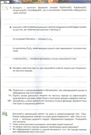 7. Складіть і запишіть формули оксидів Карбону(ІІ), Карбону(І/),
Нітрогену(І/), Сульфуру(УІ), що є основними газуватими забруднюва­
чами повітря.
8. Напишіть хімічні рівняння реакцій горіння складових різних видів палива,
а) вугілля, де горючою речовиною є вуглець С
б) складової бензину — гептану СуН16
в) ацетилену С2Н2, який використовують при зварюванні та різанні ме­
талів
г) метану СН4 — основної речовини у складі природного газу
9. Складіть пам’ятку про те, що слід робити кожній людині для збережен­
ня чистоти повітря.
10. Поділіться з однокласниками інформацією про міжнародний досвід зі
збереження чистоти повітря.
11. Оцініть вплив діяльності людини на чистоту повітря та спрогнозуйте
можливі його наслідки, якщо будуть знехтувані заходи з охорони повітря.
12*. Дізнайтесь, в яких навчальних закладах готують фахівців, професії яких
пов’язані з охороною довкілля.
Виконайте навчальний проект на одну із запропонованих тем: «Про­
блема забруднення повітря та шляхи розв’язування її» або «Чисте по­
вітря — запорука здоров’я людей і збереження природи». Розкрийте
такі питання:
Чому зелені рослини називають легенями нашої планети?
Чи можна чистоту повітря вважати проблемою однієї держави?
Які забруднювачі повітря є у вашій місцевості, хто і які заходи вживає
для збереження його чистоти?
Не спалювати (в окремих випадках можна) сміття
користуватись громадським транспортом, або екологічним приватним
переходити на альтернативні джерела енергії (сонця, вітру)
КНУ імені Тараса Шевченка, кафедра екології та охорони навколишнього середовища
 