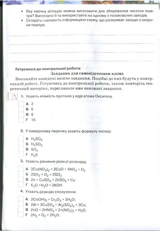 • Яку наочну агітацію можна виготовити для збереження чистоти пові­
тря? Виготовте її та використайте на одному з позакласних заходів.
• Складіть і наповніть інформацією схему, що розкриває заходи з охоро­
ни повітря.
Готуємося до контрольної роботи
Завдання для самопідготовки вдома
Виконайте наведені нижче завдання. Подібні до них будуть у контр­
ольній роботі. Готуючись до контрольної роботи, також повторіть тео­
ретичний матеріал, перегляньте вже виконані завдання.
 | 1. Укажіть кількість протонів у ядрі атома Оксигену.
А 2
Б 6
В 8
Г 16
2. У наведеному переліку укажіть формулу оксиду.
А Н23 0 4
Б Н23 0 3
В Б 02
Г НзБ
3. Укажіть рівняння реакції розкладу.
А 2Си([І03)2 = 2СиО + 4іЮ2+ 0 2
Б 2 в0 2 + 0 2= 2503
В гп + С іі504 = ZnS04 + Си
Г К20 +Н20 = 2КОН
4. Укажіть реакцію сполучення.
А 2Сг(ОН)3 = Сг20 3 + ЗН20;
Б 2АІ + ЗСи504 = АІ2(504)3 + ЗСи;
В 2пО + 2НІМ03 = 2п(ІМ03)2+ Н20;
Г 2Н2+ 0 2 = 2Н20.
Збережження лісів Альтернативна енергетика Громадський транспорт
Штрафи і санкції проти підприємств,
що забруднюють природу
Пільги, квоти, менші податки
для підприємств, що
запобігають забрудненню
природи за власний кошт
 