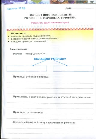 Заняття № 39. Дата
РОЗЧИН І ЙОГО КОМПОНЕНТИ:
РОЗЧИННИК, РОЗЧИНЕНА РЕЧОВИНА
Результати вашої навчальної праці
Ви зможете:
• наводити приклади водних розчинів;
• розрізняти розчинник і розчинену речовину.
• наводити приклади розчинників
Ваш конспект:
Розчин — однорідна суміш.
Приклади розчинів у природі:
Пригадайте, в чому полягає розділення сумішей випарюванням.
Приклади розчинників:
Вплив температури і тиску на розчинення речовин:
■ м О О О О О О О О О О О О У І
СКЛАДОВІ РОЗЧИНУ
розчинник розчинена речовина
мінеральна вода, молока, кров, морська вода
вода випаровується, а солі кристалізуютьс(осідають) на стінках порцеляновї
чашки, де був розчин.
полярні (вода), неполярні (бензен, ацетон)
Розчинність газів залежить від температури та тиску, розчинність рідких та
твердих тіл від тиску практично не залежить
 