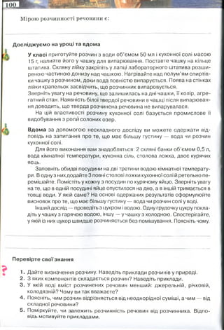 Мірою розчинності речовини є:
Досліджуємо на уроці та вдома
У класі приготуйте розчин з води об’ємом 50 мл і кухонної солі масою
15 г, налийте його у чашку для випарювання. Поставте чашку на кільце
штатива. Скляну лійку закріпіть у лапці лабораторного штатива розши­
реною частиною донизу над чашкою. Нагрівайте над полум’ям спиртів­
ки чашку з розчином, доки вода повністю випарується. Поява на стінках
лійки крапельок засвідчить, що розчинник випаровується.
Зверніть увагу на речовину, що залишилась на дні чашки, її колір, агре­
гатний стан. Наявність білої твердої речовини в чашці після випарюван­
ня доводить, що тверда розчинена речовина не випарувалася.
На цій властивості розчину кухонної солі базується промислове її
видобування з ропи солоних озер.
Вдома за допомогою нескладного досліду ви можете одержати від­
повідь на запитання про те, що має більшу густину — вода чи розчин
кухонної солі.
Для його виконання вам знадобляться: 2 скляні банки об’ємом 0,5 л,
вода кімнатної температури, кухонна сіль, столова ложка, двоє курячих
яєць.
Заповніть обидві посудини на дві третини водою кімнатної температу­
ри. В одну з них додайте 3 повні столові ложки кухонної солі й ретельно пе­
ремішайте. Помістіть у кожну з посудин по курячому яйцю. Зверніть увагу
на те, що в одній посудині яйце опустилося на дно, а в іншій тримається в
товщі води. У якій саме? На основі одержаних результатів сформулюйте
висновок про те, що має більшу густину — вода чи розчин солі у воді.
Інший дослід — проведіть з цукром і водою. Одну грудочку цукру покла­
діть у чашку з гарячою водою, іншу — у чашку з холодною. Спостерігайте,
у якій із них цукор швидше розчиняється без помішування. Поясніть чому.
Перевірте свої знання
1. Дайте визначення розчину. Наведіть приклади розчинів у природі.
2. З яких компонентів складається розчин? Наведіть приклади.
3. У якій воді вміст розчинених речовин менший: джерельній, річковій,
колодязній? Чому ви так вважаєте?
4. Поясніть, чим розчин відрізняється від неоднорідної суміші, а чим — від
складної речовини?
5. Поміркуйте, чи залежить розчинність речовин від розчинника. Відпо­
відь мотивуйте прикладами.
концетрація його насиченого розчину при певних температурі та тиску
2. Тепловий рух молекул води змушує пов'язані з ними молекули цукру відриватися
від кристала й переходити в товщу молекул розчинника.(в гарячішій розчиниться
швидше).
1. Яйце тоне у чистій водопровідній воді, а в солоній плаває.
Точно так само, як яйця, будь-які предмети плавають або тонуть у залежності від
щільності речовини, з якої вони складаються
 