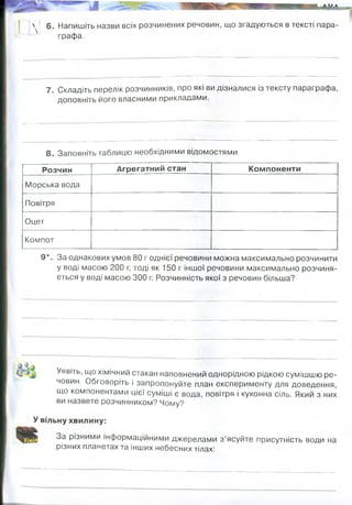 І гд^уУДі-гІ
П
. 1
І
.
у 6. Напишіть назви всіх розчинених речовин, що згадуються в тексті пара­
графа.
7. Складіть перелік розчинників, про які ви дізналися із тексту параграфа,
доповніть його власними прикладами.
8. Заповніть таблицю необхідними відомостями.
Розчин Агрегатний стан Компоненти
Морська вода
Повітря
Оцет
Компот
9*. За однакових умов 80 г однієї речовини можна максимально розчинити
у воді масою 200 г, тоді як 150 г іншої речовини максимально розчиня­
ється у воді масою 300 г. Розчинність якої з речовин більша?
Уявіть, що хімічний стакан наповнений однорідною рідкою сумішшю ре­
човин. Обговоріть і запропонуйте план експерименту для доведення,
що компонентами цієї суміші є вода, повітря і кухонна сіль. Який з них
ви назвете розчинником? Чому?
У вільну хвилину:
За різними інформаційними джерелами з ’ясуйте присутність води на
різних планетах та інших небесних тілах!
Наприклад: кухонна сіль, цукор, лимонна кислота, оцтова кислота
вода,рідкий аміак — гарний розчинник для лужних металів, фосфору, сірки,
солей,рідкий сірчистий ангідрид — розчинник для багатьох органічних і
неорганічних сполук, використовуваний, зокрема, в промисловості для
очищення нафтопродуктів, спирти, ефіри, кетони.
рідкий
газоподібний
рідкий
рідкий
вода, NaCl, інші солі
азот, кисень, вуглекислий газ,
інертні гази
вода, оцтова кислота
вода, цукор, прості вуглеводи,
пігменти.
Розчинність 2-гой речовини більша (0,5) у порівнянні з першою (0,4)
150/300=0,5 80/200=0,4
воду-розчинником. Нагріти - і вийде повітря,
випаровувати - вийде вода і залишиться сіль
на дні.
Вода зустрічається на інших планетах, але досить рідко. На планетах, близьких до Сонця, дуже жарко, води там
немає. Виявлена вода у вигляді льоду на поверхні Марса. У далекі часи на цій планеті існували моря й річки,
русла пересохлих марсіанських річок збереглися донині. Воду можна шукати не тільки на планетах, але й на
супутниках. Наприклад, супутник Юпітера Європа вкрита кригою. Лід зустрічається на багатьох великих
супутниках планет-гігантів. Він виявлений навіть на нашому супутник ку Місяці.
 