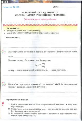 Заняття № 40. Дата
К ІЛ Ь К ІС Н И Й С К Л А Д Р О ЗЧ И Н У.
М АС О ВА Ч А С Т К А Р О ЗЧ И Н Е Н О Ї Р ЕЧО ВИ Н И
Результати вашої навчальної праці
I V и и о о о о о и о о о о и о и и о о о и о о о о о ЦІ
Ви зможете:
• описувати кількісний склад розчину;
• визначати масову частку розчиненої речовини в розчині
Ваш конспект:
V Масова частка речовини в розчині позначається оо(читається «оме­
га») _________________________________________________________________
Масову частку обчислюють за формулою:
т ,
“ рр-- ~
т 2
де ш1 — маса розчиненої речовини, ш2 — маса розчину.
Запишіть приклади продукції ужиткової хімії із зазначенням
масової частки розчинених речовин:
Перевірте свої знання
5 1. Дайте визначення масової частки розчиненої речовини. У чому вона
виражається?
2. Поясніть, як визначають масову частку розчиненої речовини в розчині.
Яку формулу використовують?
3. Як зміниться масова частка розчиненої речовини в розчині після част­
кового його випарювання?
це фізична величина, що визначається відношенням маси розчиненої речовини до маси всього
розчину.
Масова частка не має розмірності і є додатнім число, меншим за одиницю. На практиці масову частку
розчиненої речовини часто виражають у долях одиниці або у відсотках.
оцет - 3 й 9% (3 і 9 грами) розчин оцтової кислоти у воді
кефір - 2,5% - 2,5 г жиру на 1000 мл кефіру
 