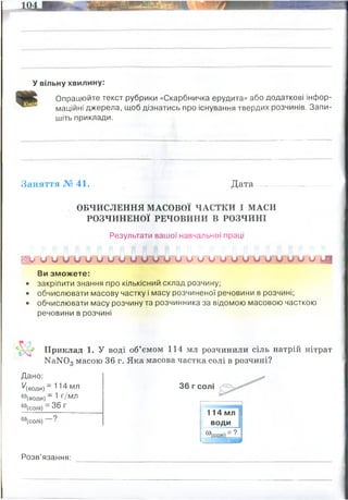 У вільну хвилину:
Опрацюйте текст рубрики «Скарбничка ерудита» або додаткові інфор­
маційні джерела, щоб дізнатись про існування твердих розчинів. Запи­
шіть приклади.
Заняття № 41. Д ата.................................. і
ОБЧИСЛЕННЯ МАСОВОЇ ЧАСТКИ І МАСИ
РОЗЧИНЕНОЇ РЕЧОВИНИ В РОЗЧИНІ
Результати вашої навчальної праці
I V о и о и и и о о и О о о о и и и о и о и и и о и и Щ
Ви зможете:
• закріпити знання про кількісний склад розчину;
• обчислювати масову частку і масу розчиненої речовини в розчині;
• обчислювати масу розчину та розчинника за відомою масовою часткою
речовини в розчині
Приклад 1. У воді об’ємом 114 мл розчинили сіль натрій нітрат
КаКГОд масою 36 г. Яка масова частка солі в розчині?
Дано:
'/(води) - 1 14 МЛ
®(В0ДИ
) ~ ^ г/мл
(0
'(солі) = 36 г
со
'(солі)
36 г солі
114 мл
води
со
и(солі)
= 9
іт
Розв’язання:
цукру було 200 х 0,15 = 30 грам
масова частка цкуру після додавання 100 мл(100 грам) води
W=30/(200+100)=0,1 (або 10%)
це однорідні кристалічні або аморфні фази, що складаються з двох і більше
компонентів, і які зберігають свою гомогенність при зміні співвідношення компонентів.
Твердий розчин при зміні свого складу, у межах так званої ділянки гомогенності,
зберігає свою початкову кристалічну структуру та однорідність
w(солі)= 36/(36+114)=0,24 (24%)
 