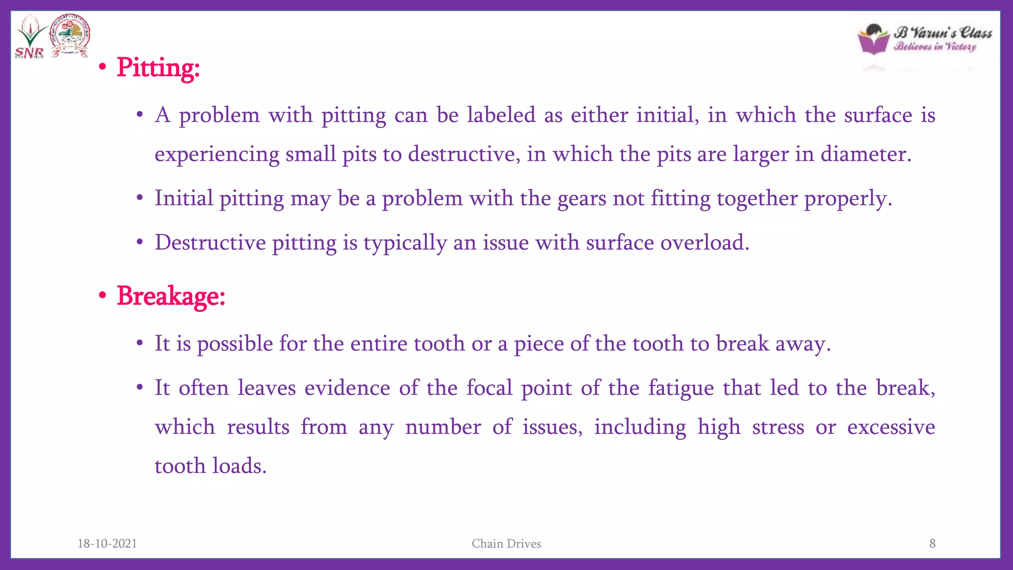 • Pitting:
• A problem with pitting can be labeled as either initial, in which the surface is
experiencing small pits to destructive, in which the pits are larger in diameter.
• Initial pitting may be a problem with the gears not fitting together properly.
• Destructive pitting is typically an issue with surface overload.
• Breakage:
• It is possible for the entire tooth or a piece of the tooth to break away.
• It often leaves evidence of the focal point of the fatigue that led to the break,
which results from any number of issues, including high stress or excessive
tooth loads.
18-10-2021 Chain Drives 8
 