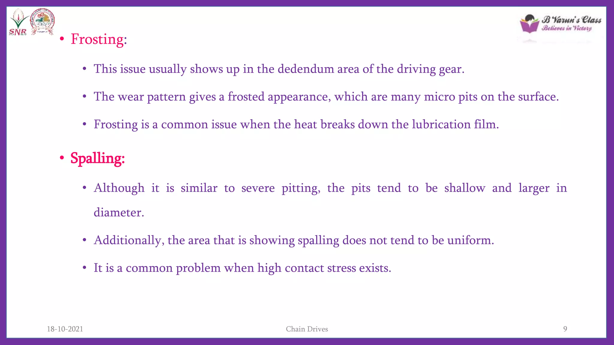 • Frosting:
• This issue usually shows up in the dedendum area of the driving gear.
• The wear pattern gives a frosted appearance, which are many micro pits on the surface.
• Frosting is a common issue when the heat breaks down the lubrication film.
• Spalling:
• Although it is similar to severe pitting, the pits tend to be shallow and larger in
diameter.
• Additionally, the area that is showing spalling does not tend to be uniform.
• It is a common problem when high contact stress exists.
18-10-2021 Chain Drives 9
 