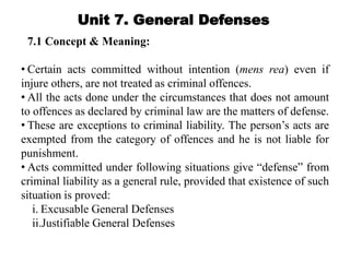 Unit 7. General Defenses
7.1 Concept & Meaning:
• Certain acts committed without intention (mens rea) even if
injure others, are not treated as criminal offences.
• All the acts done under the circumstances that does not amount
to offences as declared by criminal law are the matters of defense.
• These are exceptions to criminal liability. The person’s acts are
exempted from the category of offences and he is not liable for
punishment.
• Acts committed under following situations give “defense” from
criminal liability as a general rule, provided that existence of such
situation is proved:
i. Excusable General Defenses
ii.Justifiable General Defenses
 