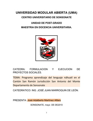 UNIVERSIDAD MODULAR ABIERTA (UMA)
       CENTRO UNIVERSITARIO DE SONSONATE

               UNIDAD DE POST-GRADO
      MAESTRIA EN DOCENCIA UNIVERSITARIA.




CATEDRA:  FORMULACION           Y    EJECUCION    DE
PROYECTOS SOCIALES.

TEMA: Programa aprendizaje del lenguaje náhuatl en el
Cantón San Ramón Jurisdicción San Antonio del Monte
Departamento de Sonsonate
CATEDRATICO: ING. JOSÉ JUAN MARROQUIN DE LEÓN.



PRESENTA: José Adalberto Martínez Alfaro
              SONSONATE, mayo DE DE2010


                           1
 