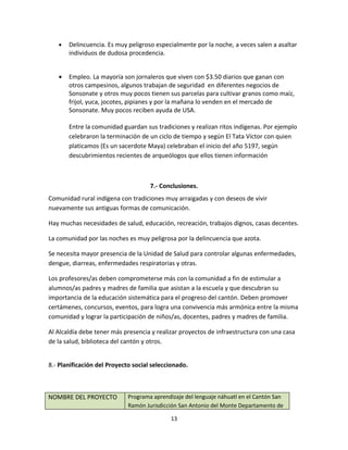 •   Delincuencia. Es muy peligroso especialmente por la noche, a veces salen a asaltar
       individuos de dudosa procedencia.


   •   Empleo. La mayoría son jornaleros que viven con $3.50 diarios que ganan con
       otros campesinos, algunos trabajan de seguridad en diferentes negocios de
       Sonsonate y otros muy pocos tienen sus parcelas para cultivar granos como maíz,
       frijol, yuca, jocotes, pipianes y por la mañana lo venden en el mercado de
       Sonsonate. Muy pocos reciben ayuda de USA.

       Entre la comunidad guardan sus tradiciones y realizan ritos indígenas. Por ejemplo
       celebraron la terminación de un ciclo de tiempo y según El Tata Víctor con quien
       platicamos (Es un sacerdote Maya) celebraban el inicio del año 5197, según
       descubrimientos recientes de arqueólogos que ellos tienen información



                                     7.- Conclusiones.
Comunidad rural indígena con tradiciones muy arraigadas y con deseos de vivir
nuevamente sus antiguas formas de comunicación.

Hay muchas necesidades de salud, educación, recreación, trabajos dignos, casas decentes.

La comunidad por las noches es muy peligrosa por la delincuencia que azota.

Se necesita mayor presencia de la Unidad de Salud para controlar algunas enfermedades,
dengue, diarreas, enfermedades respiratorias y otras.

Los profesores/as deben comprometerse más con la comunidad a fin de estimular a
alumnos/as padres y madres de familia que asistan a la escuela y que descubran su
importancia de la educación sistemática para el progreso del cantón. Deben promover
certámenes, concursos, eventos, para logra una convivencia más armónica entre la misma
comunidad y lograr la participación de niños/as, docentes, padres y madres de familia.

Al Alcaldía debe tener más presencia y realizar proyectos de infraestructura con una casa
de la salud, biblioteca del cantón y otros.


8.- Planificación del Proyecto social seleccionado.



NOMBRE DEL PROYECTO          Programa aprendizaje del lenguaje náhuatl en el Cantón San
                             Ramón Jurisdicción San Antonio del Monte Departamento de

                                             13
 