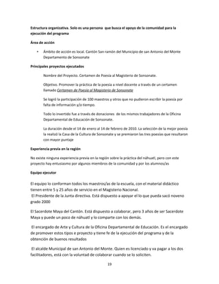 Estructura organizativa. Solo es una persona que busca el apoyo de la comunidad para la
ejecución del programa

Área de acción

    •   Ámbito de acción es local. Cantón San ramón del Municipio de san Antonio del Monte
        Departamento de Sonsonate

Principales proyectos ejecutados

        Nombre del Proyecto. Certamen de Poesía al Magisterio de Sonsonate.

        Objetivo. Promover la práctica de la poesía a nivel docente a través de un certamen
        llamado Certamen de Poesía al Magisterio de Sonsonate

        Se logró la participación de 100 maestros y otros que no pudieron escribir la poesía por
        falta de información y/o tiempo.

        Todo lo invertido fue a través de donaciones de los mismos trabajadores de la Oficina
        Departamental de Educación de Sonsonate.

        La duración desde el 14 de enero al 14 de febrero de 2010. La selección de la mejor poesía
        la realizó la Casa de la Cultura de Sonsonate y se premiaron las tres poesías que resultaron
        con mayor puntaje

Experiencia previa en la región

No existe ninguna experiencia previa en la región sobre la práctica del náhuatl, pero con este
proyecto hay entusiasmo por algunos miembros de la comunidad y por los alumnos/as

Equipo ejecutor

El equipo lo conforman todos los maestros/as de la escuela, con el material didáctico
tienen entre 5 y 25 años de servicio en el Magisterio Nacional.
 El Presidente de la Junta directiva. Está dispuesto a apoyar el lo que pueda sacó noveno
grado 2000

El Sacerdote Maya del Cantón. Está dispuesto a colaborar, pero 3 años de ser Sacerdote
Maya y puede un poco de náhuatl y lo comparte con los demás.

El encargado de Arte y Cultura de la Oficina Departamental de Educación. Es el encargado
de promover estos tipos e proyecto y tiene fe de la ejecución del programa y de la
obtención de buenos resultados

 El alcalde Municipal de san Antonio del Monte. Quien es licenciado y va pagar a los dos
facilitadores, está con la voluntad de colaborar cuando se lo soliciten.

                                                19
 