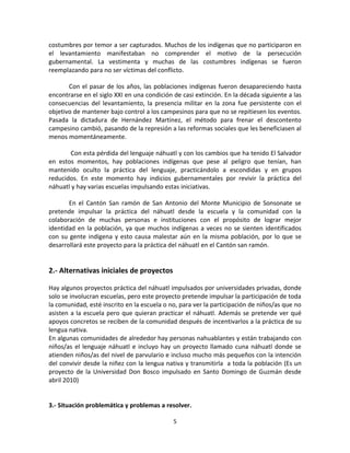 costumbres por temor a ser capturados. Muchos de los indígenas que no participaron en
el levantamiento manifestaban no comprender el motivo de la persecución
gubernamental. La vestimenta y muchas de las costumbres indígenas se fueron
reemplazando para no ser víctimas del conflicto.

       Con el pasar de los años, las poblaciones indígenas fueron desapareciendo hasta
encontrarse en el siglo XXI en una condición de casi extinción. En la década siguiente a las
consecuencias del levantamiento, la presencia militar en la zona fue persistente con el
objetivo de mantener bajo control a los campesinos para que no se repitiesen los eventos.
Pasada la dictadura de Hernández Martínez, el método para frenar el descontento
campesino cambió, pasando de la represión a las reformas sociales que les beneficiasen al
menos momentáneamente.

       Con esta pérdida del lenguaje náhuatl y con los cambios que ha tenido El Salvador
en estos momentos, hay poblaciones indígenas que pese al peligro que tenían, han
mantenido oculto la práctica del lenguaje, practicándolo a escondidas y en grupos
reducidos. En este momento hay indicios gubernamentales por revivir la práctica del
náhuatl y hay varias escuelas impulsando estas iniciativas.

       En el Cantón San ramón de San Antonio del Monte Municipio de Sonsonate se
pretende impulsar la práctica del náhuatl desde la escuela y la comunidad con la
colaboración de muchas personas e instituciones con el propósito de lograr mejor
identidad en la población, ya que muchos indígenas a veces no se sienten identificados
con su gente indígena y esto causa malestar aún en la misma población, por lo que se
desarrollará este proyecto para la práctica del náhuatl en el Cantón san ramón.


2.- Alternativas iniciales de proyectos

Hay algunos proyectos práctica del náhuatl impulsados por universidades privadas, donde
solo se involucran escuelas, pero este proyecto pretende impulsar la participación de toda
la comunidad, esté inscrito en la escuela o no, para ver la participación de niños/as que no
asisten a la escuela pero que quieran practicar el náhuatl. Además se pretende ver qué
apoyos concretos se reciben de la comunidad después de incentivarlos a la práctica de su
lengua nativa.
En algunas comunidades de alrededor hay personas nahuablantes y están trabajando con
niños/as el lenguaje náhuatl e incluyo hay un proyecto llamado cuna náhuatl donde se
atienden niños/as del nivel de parvulario e incluso mucho más pequeños con la intención
del convivir desde la niñez con la lengua nativa y transmitirla a toda la población (Es un
proyecto de la Universidad Don Bosco impulsado en Santo Domingo de Guzmán desde
abril 2010)


3.- Situación problemática y problemas a resolver.

                                             5
 