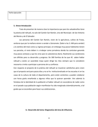 Fecha ejecución




     5.- Breve Introducción
            Trata de presentar de manera clara la importancia que para los salvadoreños tiene
     la práctica del náhuatl, no solo del Cantón San Ramón, sino del Municipio de San Antonio
     del Monte y de El Salvador.
            Las personas del Cantón San Ramón, viven de la agricultura, cultivo de frutas,
     verduras que por la mañana vienen a vender a Sonsonate. (Salen a las 3: AM para vender)
     y la siembra del maíz como su ingreso principal, sin embargo muy pocos habitantes tienen
     sus parcelas, el resto deben ir a trabajar como jornaleros donde los contratan ganando
     muy pocos centavos y que les sirve para la subsistencia diaria. Realmente sus condiciones
     son difíciles para su desarrollo y progreso. De 300 familias de las que 45 saben hablar
     náhuatl y existe un sacerdote maya quien dirige los ritos siempre que lo consideren
     necesario e invita a participar a personas de su confianza.
     Con respecto al proyecto de la práctica del náhuatl se muestran satisfechos pero creen
     que el proyecto será para pocos días y no se ha institucionalizado en las escuelas ni en las
     casas de la cultura de todo el departamento, pero están contentos y pueden colaborar
     con horas gratis enseñando a algunos niños que lo quieran aprender. Ven además la
     fortaleza de la identidad de la población al hablar náhuatl sin esconderse de nadie como
     en el pasado cuya población según manifiestan ha sido marginada sistemáticamente, a tal
     grado que se escondían para hacer sus celebraciones.




                    6.- Desarrollo del tema: Diagnostico del área de influencia.



                                                  8
 