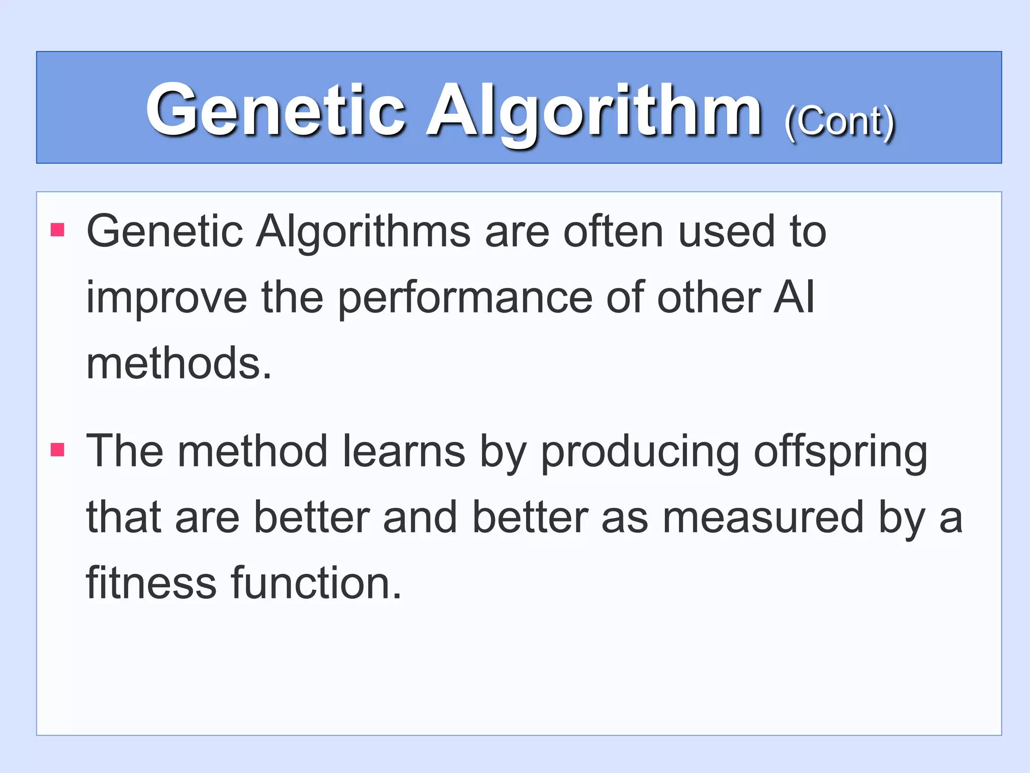 Genetic Algorithm (Cont)
 Genetic Algorithms are often used to
improve the performance of other AI
methods.
 The method learns by producing offspring
that are better and better as measured by a
fitness function.
 