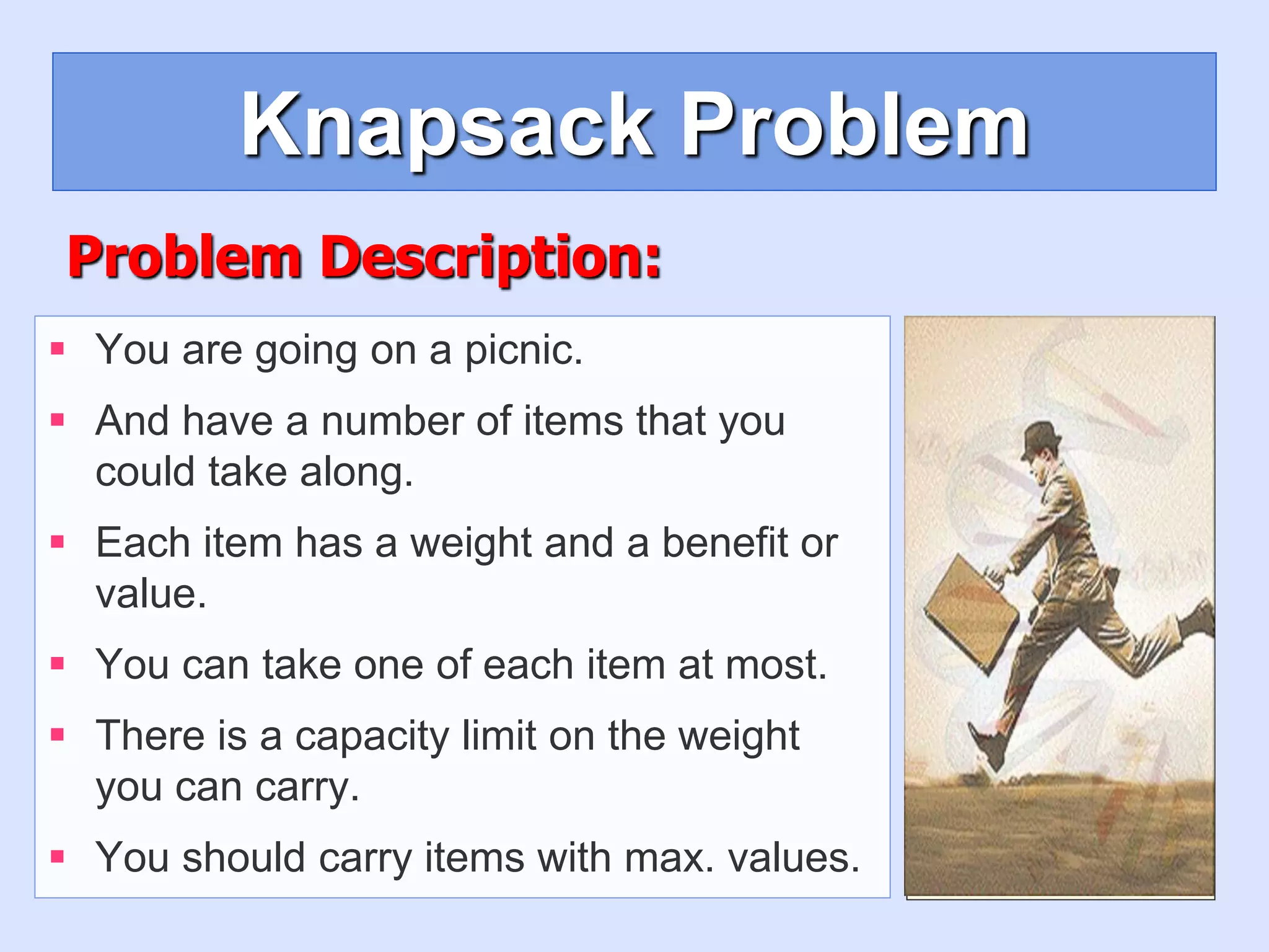 Knapsack Problem
 You are going on a picnic.
 And have a number of items that you
could take along.
 Each item has a weight and a benefit or
value.
 You can take one of each item at most.
 There is a capacity limit on the weight
you can carry.
 You should carry items with max. values.
Problem Description:
 
