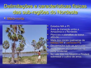 Delimitações e características físicas
    das sub-regiões do Nordeste
 Meio-norte

                      Estados MA e PI;
                      Área de transição entre a
                       Amazônia e o Nordeste;
                      Planícies e planaltos de baixa
                       altitude;
                      Mata dos cocais (palmeiras de
                       babaçu MA e carnaúba PI);
                      Da carnaúba tudo se aproveita;
                      Altos índices pluviométricos na
                       parte ocidental;
                      No vale dos rios Mearim e Pindaré
                       sobressai o cultivo de arroz.
 