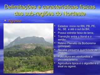 Delimitações e características físicas
    das sub-regiões do Nordeste
 Agreste
                     Estados: início no RN, PB, PE,
                      AL, SE e até o sul da BA;
                     Possui estreita faixa de terra;
                     Transição entre o litoral e o
                      sertão;
                     Relevo Planalto da Borborema
                      (principal);
                     Recebe pequena quantidade de
                      chuvas;
                     Policultura em minifúndios e
                      pecuária leiteira.
                     Agricultura típica é o algodão e o
                      sisal ou agave.
 