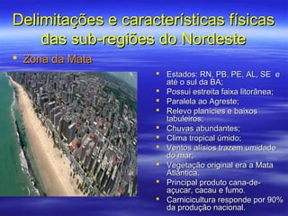Delimitações e características físicas
    das sub-regiões do Nordeste
 Zona da Mata
                     Estados: RN, PB, PE, AL, SE e
                      até o sul da BA;
                     Possui estreita faixa litorânea;
                     Paralela ao Agreste;
                     Relevo planícies e baixos
                      tabuleiros;
                     Chuvas abundantes;
                     Clima tropical úmido;
                     Ventos alísios trazem umidade
                      do mar;
                     Vegetação original era a Mata
                      Atlântica.
                     Principal produto cana-de-
                      açucar, cacau e fumo.
                     Carnicicultura responde por 90%
                      da produção nacional.
 