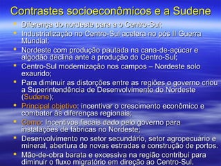 Contrastes socioeconômicos e a Sudene
 Diferença do nordeste para a o Centro-Sul;
 Industrialização no Centro-Sul acelera no pós II Guerra
  Mundial;
 Nordeste com produção pautada na cana-de-açúcar e
  algodão declina ante a produção do Centro-Sul;
 Centro-Sul modernização nos campos – Nordeste solo
  exaurido;
 Para diminuir as distorções entre as regiões o governo criou
  a Superintendência de Desenvolvimento do Nordeste
  (Sudene);
 Principal objetivo: incentivar o crescimento econômico e
  combater às diferenças regionais;
 Como: Incentivos fiscais dado pelo governo para
  instalações de fábricas no Nordeste;
 Desenvolvimento no setor secundário, setor agropecuário e
  mineral, abertura de novas estradas e construção de portos.
 Mão-de-obra barata e excessiva na região contribui para
  diminuir o fluxo migratório em direção ao Centro-Sul.
 
