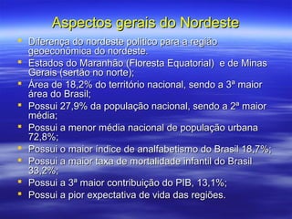 Aspectos gerais do Nordeste
 Diferença do nordeste político para a região
  geoeconômica do nordeste.
 Estados do Maranhão (Floresta Equatorial) e de Minas
  Gerais (sertão no norte);
 Área de 18,2% do território nacional, sendo a 3ª maior
  área do Brasil;
 Possui 27,9% da população nacional, sendo a 2ª maior
  média;
 Possui a menor média nacional de população urbana
  72,8%;
 Possui o maior índice de analfabetismo do Brasil 18,7%;
 Possui a maior taxa de mortalidade infantil do Brasil
  33,2%;
 Possui a 3ª maior contribuição do PIB, 13,1%;
 Possui a pior expectativa de vida das regiões.
 