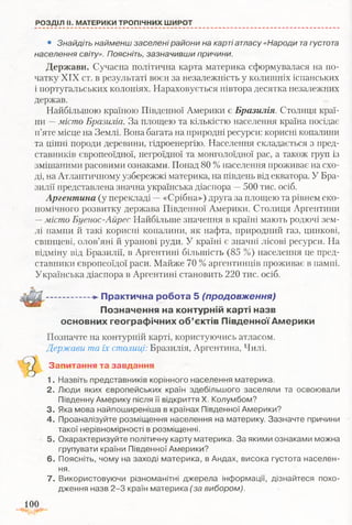 РОЗДІЛ II. МАТЕРИКИ ТРОПІЧНИХ ШИРОТ
• Знайдіть найменш заселені райони на карті атласу «Народи тагустота
населення світу». Поясніть, зазначивши причини.
Держави. Сучасна політична карта материка сформувалася на по­
чатку XIX ст. в результаті воєн за незалежність у колишніх іспанських
і португальських колоніях. Нараховується півтора десятка незалежних
держав.
Найбільшою країною Південної Америки є Бразилія. Столиця краї­
ни —місто Бразиліа. За площею та кількістю населення країна посідає
п’яте місце на Землі. Вона багата на природні ресурси: корисні копалини
та цінні породи деревини, гідроенергію. Населення складається з пред­
ставників європеоїдної, негроїдної та монголоїдної рас, а також груп із
змішаними расовими ознаками. Понад 80 %населення проживає на схо­
ді, на Атлантичному узбережжі материка, на південь від екватора. У Бра­
зилії представлена значна українська діаспора —500 тис. осіб.
Аргентина (у перекладі —«Срібна») друга за площею та рівнем еко­
номічного розвитку держава Південної Америки. Столиця Аргентини
—місто Буенос-Айрес Найбільше значення в країні мають родючі зем­
лі пампи й такі корисні копалини, як нафта, природний газ, цинкові,
свинцеві, олов’яні й уранові руди. У країні є значні лісові ресурси. На
відміну від Бразилії, в Аргентині більшість (85 %) населення це пред­
ставники європеоїдої раси. Майже 70 % аргентинців проживає в пампі.
Українська діаспора в Аргентині становить 220 тис. осіб.
— -*- П р акти чн а роб о та 5 (продовження)
П озн ачен ня на контурній карті назв
основних гео гр аф ічн и х о б ’єктів П івд ен н ої А м ерики
Позначте на контурній карті, користуючись атласом.
Держави та їх столиці:Бразилія, Аргентина, Чилі.
Запитання та завдання
1. Назвіть представників корінного населення материка.
2. Люди яких європейських країн здебільшого заселяли та освоювали
Південну Америку після її відкриття X. Колумбом?
3. Яка мова найпоширеніша в країнах Південної Америки?
4. Проаналізуйте розміщення населення на материку. Зазначте причини
такої нерівномірності в розміщенні.
5. Охарактеризуйте політичну карту материка. За якими ознаками можна
групувати країни Південної Америки?
6. Поясніть, чому на заході материка, в Андах, висока густота населен­
ня.
7. Використовуючи різноманітні джерела інформації, дізнайтеся похо­
дження назв 2-3 країн материка (за вибором).
100
 