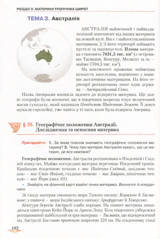 РОЗДІЛ II. МАТЕРИКИ ТРОПІЧНИХ ШИРОТ
*
ТЕМА 3 . Австралія
АВСТРАЛІЯ найменший і найвідда-
леніший континент від інших материків
на земній кулі. Він є і найпосушливішим
материком, 2/3 його території займають
пустелі та напівпустелі. Площа матери­
ка становить 7631,5 тис. км2(з острова­
ми Тасманія, Кенгуру, Мелвілл та ін. —
майже 7704,5 тис. км2).
На континенті проживає найменша
кількість населення, порівняно з інши­
ми заселеними материками. На його те­
риторії розташована лише одна держа­
ва —Австралійський Союз.
Назва Австралія виникла задовго до відкриття материка. Ще дав­
ні географи були впевнені, що в південних широтах існує величезний
масив суходолу, який називали Невідомою Південною Землею. Її довго
шукали європейці, уже навіть у ті часи, коли була відкрита Америка.
§ 26, Географічне положення Австралії.
Дослідження та освоєння материка
Пригадайте: 1. За яким планом вивчають географічне положення ма­
терика? 2. Чому про материк Австралія кажуть, що це ма­
терик, де все навпаки?
Географічне положення. Австралія розташована в Південній і Схід­
ній півкулях. Майже посередині материк перетинає Південний тропік.
Крайньою південною точкою є мис Південно-Східний, західною точ­
кою —мис Стіп-Пойнт, східною точкою —мис Байрон, північною точ­
кою —мис Йорк (мал. 69).
• Знайдіть на фізичній карті крайні точки материка. Визначте їх коорди­
нати.
Зі сходу материк омивають моря Тихого океану: Коралове й Тасма-
нове; з півночі —моря Індійського океану: Арафурське й Тіморське.
Контури берегів Австралії слабо порізані. На півночі материка знахо­
дяться півострови Кейп-Иорк та Арнем-Ленд. Біля південного узбережжя
розташований найбільший острів материка —Тасманія, що відокремлений
від Австралії Бассовою протокою шириною 224 км. На південному сході
102
 