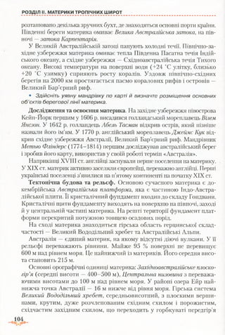 РОЗДІЛ II. МАТЕРИКИ ТРОПІЧНИХ ШИРОТ
розташовано декілька зручних бухт, де знаходяться основні порти країни.
Південні береги материка омиває Велика Австралійська затока, на пів­
ночі —затока Карпентарія.
У Великій Австралійській затоці панують холодні течії. Північно-за-
хідне узбережжя материка омиває тепла Південна Пасатна течія Індій­
ського океану, а східне узбережжя —Східноавстралійська течія Тихого
океану. Високі температури на поверхні води (+24 °С улітку, близько
+20 °С узимку) сприяють росту коралів. Уздовж північно-східних
берегів на 2000 км простягається пасмо коралових рифів і островів —
Великий Бар’єрний риф.
• З д ій с н іт ь у я в н у м а н др ів к у п о ка р ті й в и зн а ч те р о зм іщ е н н я о сн о в н и х
о б ’єктів б е р е г о в о ї л ін ії м атерика.
Дослідження та освоєння материка. На західне узбережжя півострова
Кейп-Иорк першим у 1606 р. висадився голландський мореплавець Вілем
Янсзон. У 1642 р. голландець Абель Тасман відкрив острів, який пізніше
назвали його ім’ям. У 1770 р. англійський мореплавець Джеймс Кук від­
крив східне узбережжя Австралії, Великий Бар’єрний риф. Мандрівник
Метью Фліндерс (1774-1814) першим досліджував австралійський берег
і зробив його карту, використав у своїй роботі термін «Австралія».
Наприкінці XVIII ст. англійці заснували перше поселення на материку. .
У XIX ст. материк активно заселяли європейці, переважно англійці. Перті
українські поселенці з’явилися на п’ятому континенті на початку XIX ст.
Тектонічна будова та рельєф. Основою сучасного материка є до­
кембрійська Австралійська платформа, яка є частиною Індо-Австра-
лійської плити. Її кристалічний фундамент входив до складу Гондвани.
Кристалічні щити фундаменту виходять на поверхню на півночі, заході
й у центральній частині материка. На решті території фундамент плат­
форми перекритий потужною товщею осадових порід.
На сході материка знаходиться гірська область герцинської склад­
частості —Великий Вододільний хребет та Австралійські Альпи.
Австралія —єдиний материк, на якому відсутні діючі вулкани. У її
рельєфі переважають рівнини. Майже 95 % поверхні не перевищує
600 м над рівнем моря. Це найнижчий із материків. Його середня висо­
та становить 215 м.
Основні орографічні одиниці материка: Західноавстралійське плоско­
гір’я (середні висоти —400-500 м), Центральна низовина з переважа­
ючими висотами до 100 м над рівнем моря. У районі озера Ейр най­
нижча точка Австралії — 16 м нижче від рівня моря. Гірська система
Великий Вододільний хребет, середньовисотний, з плоскими верши­
нами, крутим, дуже розчленованим східним^ схилом і порожистим,
східчастим західним схилом, що переходить у горбкуваті передгір’я
 