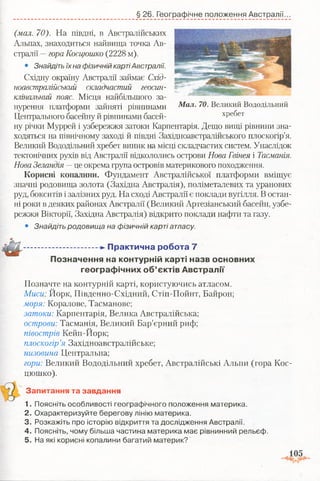 § 26. Географічне положення Австралії.
Мал. 70. Великий Вододільний
хребет
(мал. 70). На півдні, в Австралійських
Альпах, знаходиться найвища точка Ав­
стралії —гораКосцюшко (2228 м).
• Знайдіть їх на фізичній картіАвстралії.
Східну окраїну Австралії займає Схід-
ноавстралійський складчастий геосин­
клінальний пояс. Місця найбільшого за­
нурення платформи зайняті рівнинами
Центрального басейну й рівнинами басей­
ну річки Муррей і узбережжя затоки Карпентарія. Дещо вищі рівнини зна­
ходяться на північному заході й півдні Західноавстралійського плоскогір’я.
Великий Вододільний хребет виник на місці складчастих систем. Унаслідок
тектонічних рухів від Австралії відкололись острови Нова Гвінея і Тасманія.
Нова Зеландія —це окрема група островів материкового походження.
Корисні копалини. Фундамент Австралійської платформи вміщує
значні родовища золота (Західна Австралія), поліметалевих та уранових
руд, бокситів ізалізних руд. На сході Австралії є поклади вугілля. В остан­
ні роки в деяких районах Австралії (Великий Артезіанський басейн, узбе­
режжя Вікторії, Західна Австралія) відкрито поклади нафти та газу.
• Знайдіть родовища на фізичній карті атласу.
..................................-►П р акти чн а р об ота 7
П означення на контурній карті назв основних
гео гр аф ічн и х о б ’єктів А в страл ії
Позначте на контурній карті, користуючись атласом.
Миси; Йорк, Південно-Східний, Стіп-Пойнт, Байрон;
моря: Коралове, Тасманове;
затоки: Карпентарія, Велика Австралійська;
острови: Тасманія, Великий Бар’єрний риф;
півострів Кейп-Йорк;
плоскогір’я Західноавстралійське;
низовина Центральна;
гори: Великий Вододільний хребет, Австралійські Альпи (гора Кос­
цюшко).
Запитання та завдання
1. Поясніть особливості географічного положення материка.
2. Охарактеризуйте берегову лінію материка.
3. Розкажіть про історію відкриття та дослідження Австралії.
4. Поясніть, чому більша частина материка має рівнинний рельєф.
5. На які корисні копалини багатий материк?
 