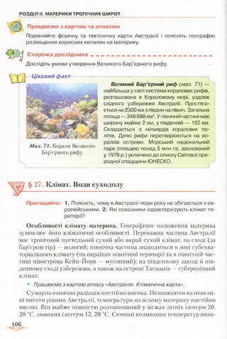 РОЗДІЛ II. МАТЕРИКИ ТРОПІЧНИХ ШИРОТ
Працюємо з картою та атласом
Порівняйте фізичну та тектонічну карти Австралії і поясніть географію
розміщення корисних копалин на материку.
Сторінка дослідника _ _ „ _ ___ „ _ __
Дослідіть умови утворення Великого Бар’єрного рифу.
Цікавий факт
Мал. 71. Корали Великого
Бар’єрного рифу
Великий Бар’єрний риф (мал. 71) —
найбільша у світі система коралових рифів,
розташована в Кораловому морі, уздовж
східного узбережжя Австралії. Простяга­
ється на 2300 км з півдня на північ. Загальна
площа — 348 698 км2.Упівнічній частині має
ширину майже 2 км, у південній — 152 км.
Складається з мільярдів коралових по­
ліпів. Деякі рифи перетворюються на ко­
ралові острови. Морський національний
парк (площею понад 5 млн га, заснований
у 1979 р.) уключено до списку Світової при­
родної спадщини ЮНЕСКО.
§ 27, Клімат. Води суходолу
Пригадайте; 1. Поясніть, чому в Австралії пори року не збігаються з єв­
ропейськими. 2. Які показники характеризують клімат те­
риторії?
Особливості клімату материка. Географічне положення материка
зумовлює його кліматичні особливості. Переважна частина Австралії
має тропічний пустельний сухий або вкрай сухий клімат, на сході (за
бар’єром гір) —вологий; північна частина знаходиться в зоні субеква­
торіального клімату (на окраїнах північної території та в північній час­
тині півострова Кейп-Йорк —мусонний); на південному заході й пів­
денному сході узбережжя, а також на острові Тасманія —субтропічний
клімат.
• Працюємо з картою атласу «Австралія. Кліматична карта».
Сумарна сонячна радіація постійно висока. Незважаючи на невели­
кі висоти рівнин Австралії, температури на всьому материку постійно
високі. Він майже повністю розташований у межах літніх ізотерм 20,
28 °С, зимових ізотерм 12, 20 °С. Сезонні коливання температур вияв-
106
 
