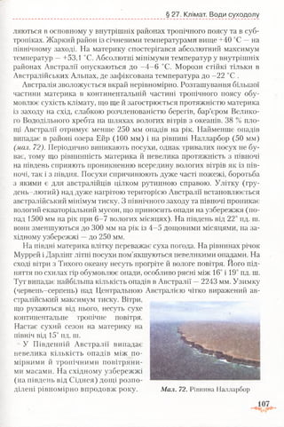 § 27. Клімат. Води суходолу
ллються в основному у внутрішніх районах тропічного поясу та в суб­
тропіках. Жаркий район із січневими температурами вище +40 °С —на
північному заході. На материку спостерігався абсолютний максимум
температур —+53,1 °С. Абсолютні мінімуми температур у внутрішніх
районах Австралії опускаються до -4 -6 °С. Морози стійкі тільки в
Австралійських Альпах, де зафіксована температура до -22 °С .
Австралія зволожується вкрай нерівномірно. Розташування більшої
частини материка в континентальній частині тропічного поясу обу­
мовлює сухість клімату, що ще й загострюється протяжністю материка
із заходу на схід, слабкою розчленованістю берегів, бар’єром Велико­
го Вододільного хребта на шляхах вологих вітрів з океанів. 38 % пло­
щі Австралії отримує менше 250 мм опадів на рік. Найменше опадів
випадає в районі озера Ейр (100 мм) і на рівнині Налларбор (50 мм)
(мал. 72). Періодично виникають посухи, однак тривалих посух не бу­
ває, тому що рівнинність материка й невелика протяжність з півночі
на південь сприяють проникненню всередину вологих вітрів як із пів­
ночі, так і з півдня. Посухи спричинюють дуже часті пожежі, боротьба
з якими є для австралійців цілком рутинною справою. Улітку (гру­
день-лютий) над дуже нагрітою територією Австралії встановлюється
австралійський мінімум тиску. З північного заходу та півночі проникає
вологий екваторіальний мусон, що приносить опади на узбережжя (по­
над 1500 мм на рік при 6-7 вологих місяцях). На південь від 22° пд. ш.
вони зменшуються до 300 мм на рік із 4-5 дощовими місяцями, на за­
хідному узбережжі —до 250 мм.
На півдні материка влітку переважає суха погода. На рівнинах річок
Муррей і Дарлінг літні посухи пом’якшуються невеликими опадами. На
сході вітри з Тихого океану несуть прогріте й вологе повітря. Ного під­
няття по схилах гір обумовлює опади, особливо рясні між 16° і 19° пд. ш.
Тут випадає найбільша кількість опадів в Австралії —2243 мм. Узимку
(червень-серпень) над Центральною Австралією чітко виражений ав­
стралійський максимум тиску. Вітри,
що рухаються від нього, несуть сухе
континентальне тропічне повітря.
Настає сухий сезон на материку на
північ від 15° пд. ш.
У Південній Австралії випадає
невелика кількість опадів між по­
мірними й тропічними повітряни­
ми масами. На східному узбережжі
(на південь від Сіднея) дощі розпо­
ділені рівномірно впродовж року. Мал. 72. Рівнина Налларбор
 