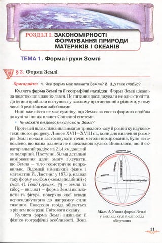 РО ЗД ІЛ І. ЗАКОНОМІРНОСТІ
ФОРМУВАННЯ ПРИРОДИ
МАТЕРИКІВ І ОКЕАНІВ
ТЕМА 1. Форма і рухи Землі
§ 3. Форма Землі
Пригадайте: 1. Яку форму має планета Земля? 2. Що таке глобус?
Куляста форма Землі та її географічні наслідки. Форма Землі цікави­
ла людство ще з давніх-давен. Це питання досліджували не одне століття.
До істини прийшли поступово, у важкому протистоянні з різними, у тому
числі й релігійними забобонами.
Нині вже ніхто не має сумніву, що Земля за своєю формою подібна
до кулі та інших планет Сонячної системи.
• Чи можете ви довести кулястість Землі?
Проте цей шлях пізнання вимагав тривалого часу й розвитку науково-
технічного прогресу. Лише в XVII—XVIII ст., коли для вивчення розмі­
рів Землі почали застосовувати точні методи вимірювання, було вста­
новлено, що наша планета не є ідеальною кулею. Виявилося, що її ек­
ваторіальний радіус на 21,4 км довший
за полярний. Наступні, більш детальні
вимірювання дали змогу з’ясувати,
що Земля — тіло геометрично непра­
вильне. Відомий німецький фізик і
математик Й. Листинг у 1873 р. назвав
таку форму геоїдом («землеподібний»)
(мал. 4). Геоїд (грецьк. уг| — земля та
єібод —вигляд) —форма Землі як пла­
нети та фігура, поверхня якої всюди
перпендикулярна до напрямку сили
тяжіння. Поверхня геоїда збігається
з рівнем поверхні Світового океану.
Куляста форма Землі визначає її
фізико-географічні особливості. Вона
Мал. 4. Уявна форма Землі
у вигляді кулі й еліпсоїда
обертання
 