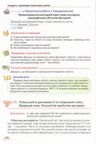 РОЗДІЛ II. МАТЕРИКИ ТРОПІЧНИХ ШИРОТ
■.....................П ракти чн а роб ота 7 (продовження)
П озн ачен ня на контурній карті назв основних
гео гр аф ічн и х о б ’єктів А встралії
Позначте на контурній карті, користуючись атласом.
Річки: Муррей, Дарлінг;
озеро Ейр.
Запитання та завдання
1. У яких кліматичних поясах розташована Австралія?
2. Поясніть, чому на півночі та сході материка випадає найбільша кіль­
кість опадів.
3. Чому на материку є багато кріків?
4. Які особливості підземних вод материка?
Працюємо з картою та атласом
Порівняйте фізичну та кліматичну карти Австралії: поясніть, чому більша
частина материка має сухий клімат; укажіть, які особливості внутрішніх
вод залежать від рельєфу, а які — від клімату.
Сторінка дослідника - — __
Доведіть, що Австралія є найсухішим материком планети.
Цікавий фаісг—— —— — —
-
_ — _ _ _ _ _ —
Підземні води материка містять значну кількість сірки, яка шкодить
рослинам. !ї не можна використовувати для поливання та побутових по­
треб. Пласти води розміщуються на різних глибинах. З глибоких сверд­
ловин вода б’є з температурою до +80 °С. В окремих районах материка
збудовані опріснювальні установки.
§ 28. Унікальність рослинності та тваринного світу.
Природні зони. Екологічні проблеми материка
Пригадайте: 1. Що таке ендеміки? 2. Які особливості характеризують
тропічний і субтропічний клімат?
Унікальна рослинність. Органічний світ Австралії розвивався в умо­
вах тривалої ізоляції, тому флора материка дуже своєрідна (до 75 % ви­
дів -- ендеміки). Часто їх називають реліктами. Найхарактерніші для
материка евкаліпти й акації. Рослинний покрив Австралії відтворює як
історичні особливості його формування, так і сучасні умови, насамперед
 