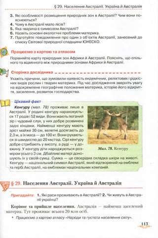 § 29. Населення Австралії. Україна й Австралія
3. Які особливості розміщення природних зон в Австралії? Чим вони по­
яснюються?
4. Чому в Австралії мало лісів?
5. Яка тварина є символом Австралії?
6. Назвіть основні екологічні проблеми материка.
7. Підготуйте повідомлення про один з об’єктів Австралії, занесений до
списку Світової природної спадщини ЮНЕСКО.
Працюємо з картою та атласом
Порівняйте карту природних зон Африки й Австралії. Поясніть, що спіль­
ного та відмінного між природними зонами Африки й Австралії.
Сторінка дослідника . _
Укажіть причини, що зумовили наявність ендемічних, реліктових і рідкіс­
них видів рослин і тварин материка. Під час дослідження зверніть увагу
на відокремлене географічне положення материка, історію його відкрит­
тя, заселення, розвиток господарства.
Цікавий факг^———~— ^
Кенгуру (мал. 78) проживає лише в
Австралії. У родині кенгуру нараховуєть­
ся 17 родів і 52 види. Вони мають поганий
зір і чудовий слух, у них добре розвинені
задні кінцівки. Найменші кенгуру мають
зріст майже ЗО см, велетні досягають до
2,3 м, а їх маса — до 100 кг. Вони рухають­
ся зі швидкістю до 20 км/год. Сірі кенгуру
добре стрибають у висоту, а руді — у до­
вжину. У кенгуру діти народжуються роз­
міром усього 3 см. Дбайливі матері доно­
шують їх у своїй сумці. Сумка — це своєрідна складка шкіри на животі.
Кенгуру — національний символ Австралії, який відтворений на емблемі
та гербі Австралії, на емблемах національних компаній.
Мал. 78. Кенгуру
§ 29. Населення Австралії. Україна й Австралія
Пригадайте: 1- Які раси проживають в Австралії? 2. Чи живуть в Австра­
лії українці?
Корінне та прийшле населення. Австралія — найменш заселений
материк. Тут проживає всього 20 млн осіб.
• Працюємо з картою атласу «Народи та густота населення світу».
 