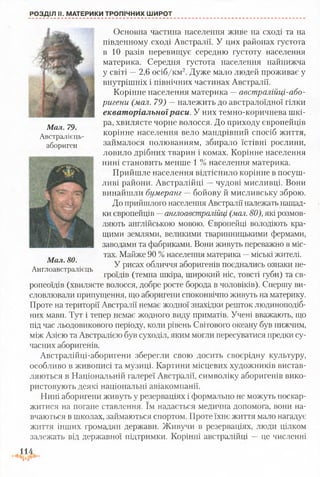 РОЗДІЛ II. МАТЕРИКИ ТРОПІЧНИХ ШИРОТ
Основна частина населення живе на сході та на
південному сході Австралії. У цих районах густота
в 10 разів перевищує середню густоту населення
материка. Середня густота населення найнижча
у світі —2,6 осіб/км2. Дуже мало людей проживає у
внутрішніх і північних частинах Австралії.
Корінне населення материка —австралійці-або-
ригени (мал. 79) — належить до австралоїдної гілки
екваторіальноїраси. У них темно-коричнева шкі­
ра, хвилясте чорне волосся. До приходу європейців
корінне населення вело мандрівний спосіб життя,
займалося полюванням, збирало їстівні рослини,
ловило дрібних тварин і комах. Корінне населення
нині становить менше 1 % населення материка.
Прийшле населення відтіснило корінне в посуш­
ливі райони. Австралійці —чудові мисливці. Вони
винайшли бумеранг — бойову й мисливську зброю.
До прийшлого населення Австралії належать нащад­
ки європейців —англоавстралійці (мал. 80), які розмов­
ляють англійською мовою. Європейці володіють кра­
щими землями, великими тваринницькими фермами,
заводами та фабриками. Вони живуть переважно в міс­
тах. Майже 90 %населення материка —міські жителі.
У рисах обличчя аборигенів поєднались ознаки не­
гроїдів (темна шкіра, широкий ніс, товсті губи) та єв­
ропеоїдів (хвилясте волосся, добре росте борода в чоловіків). Спершу ви­
словлювали припущення, що аборигени споконвічно живуть на материку.
Проте на території Австралії немає жодної знахідки решток людиноподіб­
них мавп. Тут і тепер немає жодного виду приматів. Учені вважають, що
під час льодовикового періоду, коли рівень Світового океану був нижчим,
між Азією та Австралією був суходіл, яким могли пересуватися предки су­
часних аборигенів.
Австралійці-аборигени зберегли свою досить своєрідну культуру,
особливо в живописі та музиці. Картини місцевих художників вистав­
ляються в Національній галереї Австралії, символіку аборигенів вико­
ристовують деякі національні авіакомпанії.
Нині аборигени живуть у резерваціях і формально не можуть поскар­
житися на погане ставлення. їм надається медична допомога, вони на­
вчаються в школах, займаються спортом. Проте їхнє життя мало нагадує
життя інших громадян держави. Живучи в резерваціях, люди цілком
залежать від державної підтримки. Корінні австралійці —це численні
114
Мал. 79.
Австралієць-
абориген
Мал. 80.
Англоавстралієць
 